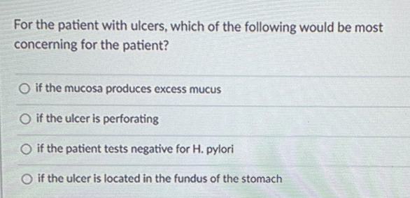 For the patient with ulcers, which of the following would be most
concerning for the patient?
O if the mucosa produces excess mucus
O if the ulcer is perforating
O if the patient tests negative for H. pylori
O if the ulcer is located in the fundus of the stomach
