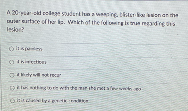 A 20-year-old college student has a weeping, blister-like lesion on the
outer surface of her lip. Which of the following is true regarding this
lesion?
O it is painless
O it is infectious
O it likely will not recur
O it has nothing to do with the man she met a few weeks ago
O it is caused by a genetic condition
