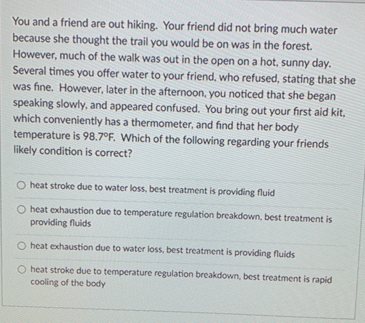 You and a friend are out hiking. Your friend did not bring much water
because she thought the trail you would be on was in the forest.
However, much of the walk was out in the open on a hot, sunny day.
Several times you offer water to your friend, who refused, stating that she
was fine. However, later in the afternoon, you noticed that she began
speaking slowly, and appeared confused. You bring out your first aid kit,
which conveniently has a thermometer, and find that her body
temperature is 98.7°F. Which of the following regarding your friends
likely condition is correct?
O heat stroke due to water loss, best treatment is providing fluid
O heat exhaustion due to temperature regulation breakdown, best treatment is
providing fluids
O heat exhaustion due to water loss, best treatment is providing fluids
O heat stroke due to temperature regulation breakdown, best treatment is rapid
cooling of the body
