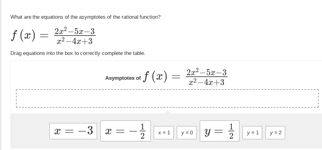 What are the equations of the asymptotes of the rational function?
2x²-5x-3
x²-4x+3
Drag equations into the box to correctly complete the table.
ƒ (x) =
=
X =
-3
Asymptotes of
X =
T
ƒ(x)
2
x = 1
=
2x²-5x-3
x²-4x+3
y = 0
Y
12
y = 1
y = 2