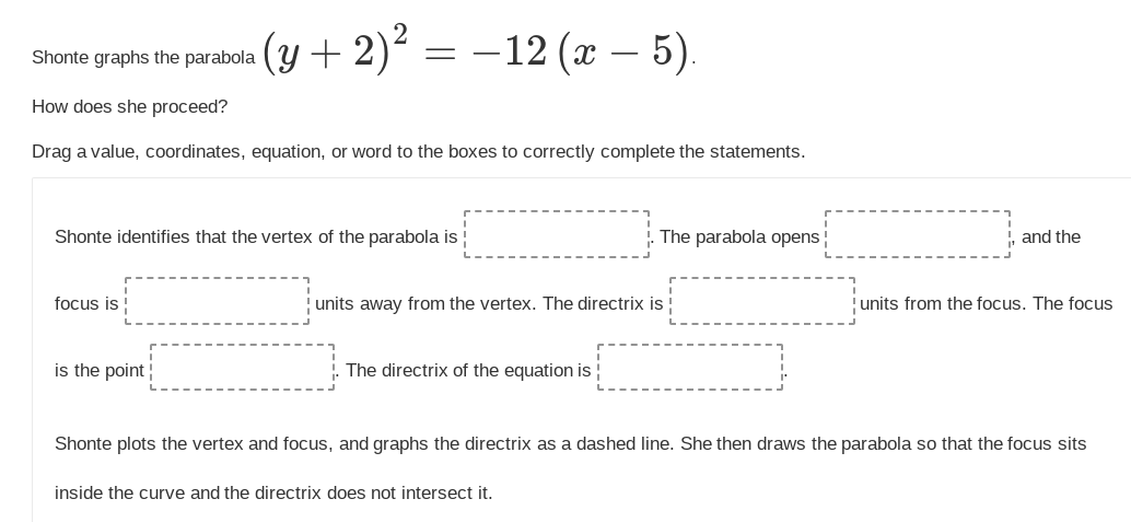 Shonte graphs the parabola (y + 2)²
(y + 2)² = −12 (x - 5).
How does she proceed?
Drag a value, coordinates, equation, or word to the boxes to correctly complete the statements.
Shonte identifies that the vertex of the parabola is
focus is
is the point
units away from the vertex. The directrix is
The directrix of the equation is
The parabola opens
inside the curve and the directrix does not intersect it.
and the
units from the focus. The focus
Shonte plots the vertex and focus, and graphs the directrix as a dashed line. She then draws the parabola so that the focus sits