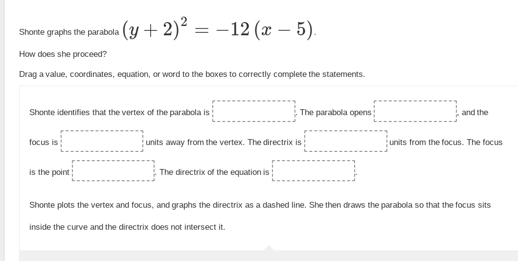 (y + 2)²
focus is!
Shonte graphs the parabola
How does she proceed?
Drag a value, coordinates, equation, or word to the boxes to correctly complete the statements.
= =
Shonte identifies that the vertex of the parabola is
is the point
– 12 (x – 5).
units away from the vertex. The directrix is
The directrix of the equation is
The parabola opens
inside the curve and the directrix does not intersect it.
!, and the
units from the focus. The focus
Shonte plots the vertex and focus, and graphs the directrix as a dashed line. She then draws the parabola so that the focus sits