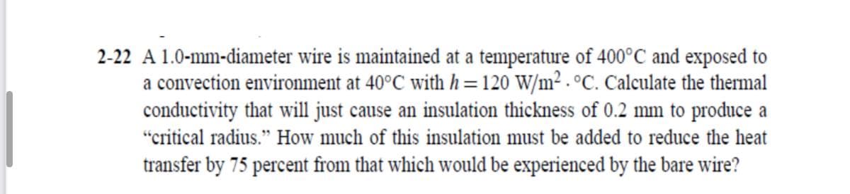 2-22 A 1.0-mm-diameter wire is maintained at a temperature of 400°C and exposed to
a convection environment at 40°C with h=120 W/m² . °C. Calculate the thermal
conductivity that will just cause an insulation thickness of 0.2 mm to produce a
"critical radius." How much of this insulation must be added to reduce the heat
transfer by 75 percent from that which would be experienced by the bare wire?

