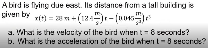 A bird is flying due east. Its distance from a tall building is
given by x(t) = 28 m+ (12.4) t-(0.045) ³
t3
a. What is the velocity of the bird when t = 8 seconds?
b. What is the acceleration of the bird when t = 8 seconds?