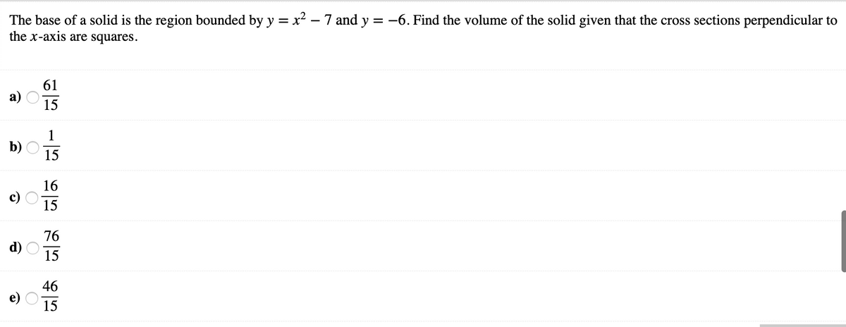 The base of a solid is the region bounded by y = x² – 7 and y = -6. Find the volume of the solid given that the cross sections perpendicular to
the x-axis are squares.
61
15
1
b)
15
16
15
76
d)
15
46
15
O O O
