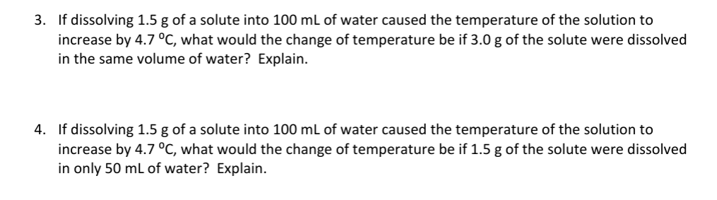 3. If dissolving 1.5 g of a solute into 100 mL of water caused the temperature of the solution to
increase by 4.7 °C, what would the change of temperature be if 3.0 g of the solute were dissolved
in the same volume of water? Explain.
4. If dissolving 1.5 g of a solute into 100 mL of water caused the temperature of the solution to
increase by 4.7 °C, what would the change of temperature be if 1.5 g of the solute were dissolved
in only 50 mL of water? Explain.