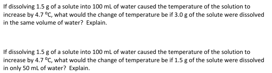 If dissolving 1.5 g of a solute into 100 mL of water caused the temperature of the solution to
increase by 4.7 °C, what would the change of temperature be if 3.0 g of the solute were dissolved
in the same volume of water? Explain.
If dissolving 1.5 g of a solute into 100 mL of water caused the temperature of the solution to
increase by 4.7 °C, what would the change of temperature be if 1.5 g of the solute were dissolved
in only 50 mL of water? Explain.
