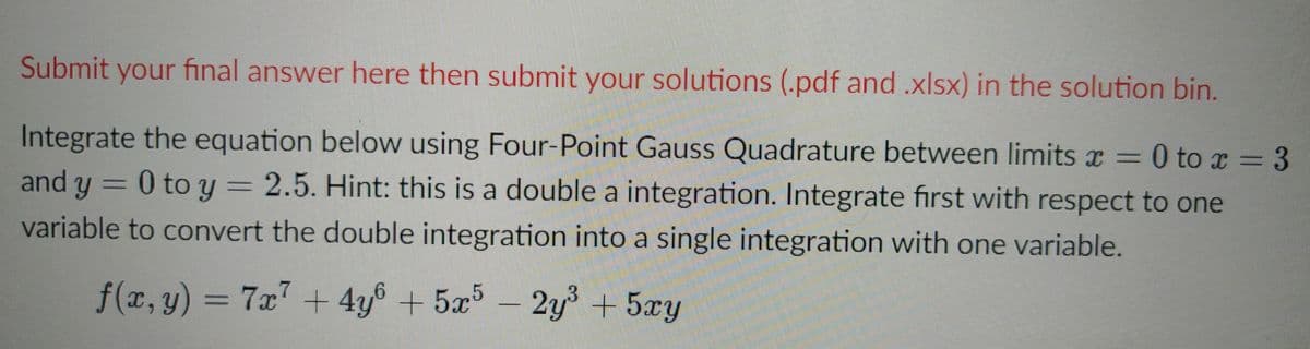 Submit your final answer here then submit your solutions (.pdf and.xlsx) in the solution bin.
Integrate the equation below using Four-Point Gauss Quadrature between limitsx=0 to x = 3
3D3
and y = 0 to y = 2.5. Hint: this is a double a integration. Integrate first with respect to one
variable to convert the double integration into a single integration with one variable.
f(x,y) = 7x + 4y
8 + 5x5 –
2y +5xy
