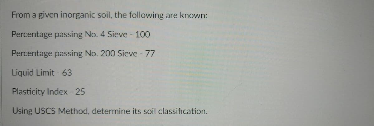 From a given inorganic soil, the following are known:
Percentage passing No. 4 Sieve - 100
%3D
Percentage passing No. 200 Sieve - 77
Liquid Limit - 63
Plasticity Index - 25
Using USCS Method, determine its soil classification.
