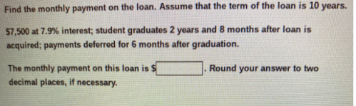 Find the monthly payment on the loan. Assume that the term of the loan is 10 years.
$7,500 at 7.9% interest; student graduates 2 years and 8 months after loan is
acquired; payments deferred for 6 months after graduation.
The monthly payment on this loan is $
decimal places, if necessary.
Round your answer to two
