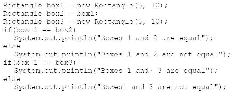 Rectangle boxl = new Rectangle (5, 10);
Rectangle box2
Rectangle box3 =
if (box 1 == box2)
System.out.println("Boxes 1 and 2 are equal");
else
= box1;
new Rectangle (5, 10);
System.out.println("Boxes 1 and 2 are not equal");
if(box 1 == box3)
System.out.println("Boxes 1 and· 3 are equal");
else
System.out.println("Boxes1 and 3 are not equal");
