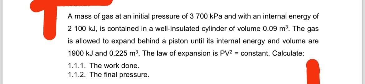 A mass of gas at an initial pressure of 3 700 kPa and with an internal energy of
2 100 kJ, is contained in a well-insulated cylinder of volume 0.09 m³. The gas
is allowed to expand behind a piston until its internal energy and volume are
1900 kJ and 0.225 m³. The law of expansion is PV2 = constant. Calculate:
1.1.1. The work done.
1.1.2. The final pressure.