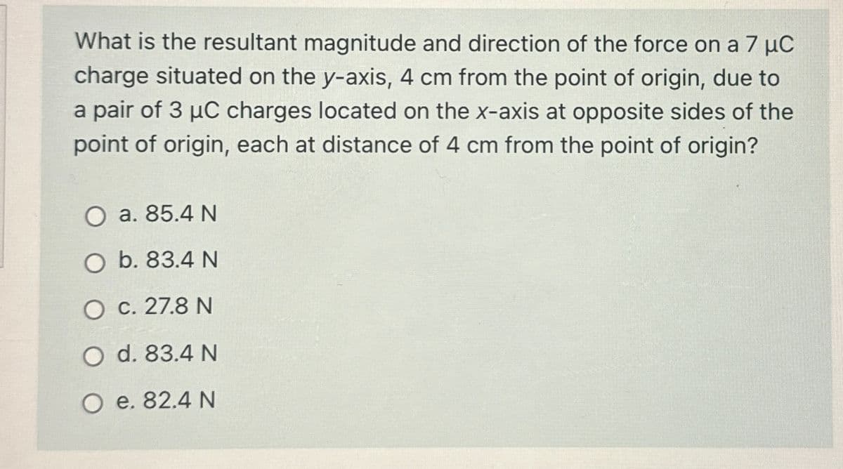 What is the resultant magnitude and direction of the force on a 7 μC
charge situated on the y-axis, 4 cm from the point of origin, due to
a pair of 3 μC charges located on the x-axis at opposite sides of the
point of origin, each at distance of 4 cm from the point of origin?
O a. 85.4 N
O b. 83.4 N
O c. 27.8 N
O d. 83.4 N
O e. 82.4 N