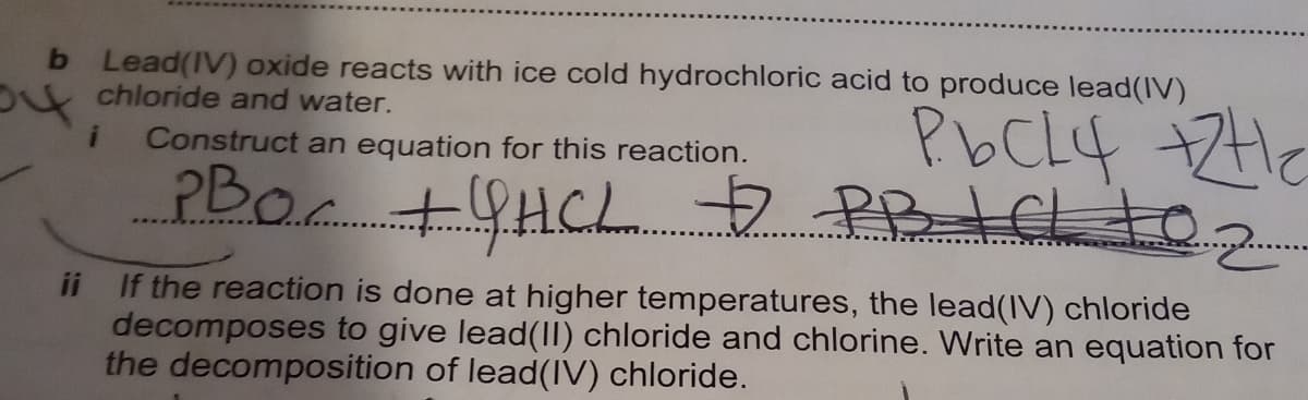 b Lead(IV) oxide reacts with ice cold hydrochloric acid to produce lead(IV)
ot chloride and water.
PbCL4 +ZHe
+9HCL 7PBICL to
Construct an equation for this reaction.
ii If the reaction is done at higher temperatures, the lead(IV) chloride
decomposes to give lead(II) chloride and chlorine. Write an equation for
the decomposition of lead(IV) chloride.
