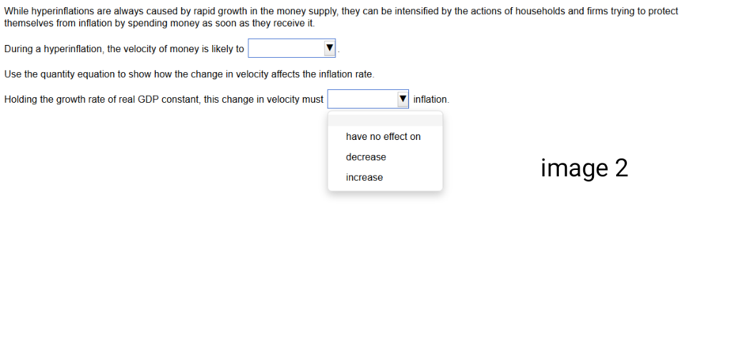 While hyperinflations are always caused by rapid growth in the money supply, they can be intensified by the actions of households and firms trying to protect
themselves from inflation by spending money as soon as they receive it.
During a hyperinflation, the velocity of money is likely to
Use the quantity equation to show how the change in velocity affects the inflation rate.
Holding the growth rate of real GDP constant, this change in velocity must
inflation
have no effect on
decrease
increase
image 2