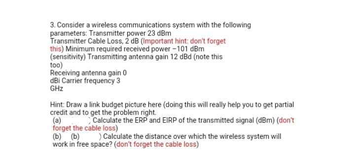 3. Consider a wireless communications system with the following
parameters: Transmitter power 23 dBm
Transmitter Cable Loss, 2 dB (Important hint: don't forget
this) Minimum required received power -101 dBm
(sensitivity) Transmitting antenna gain 12 dBd (note this
too)
Receiving antenna gain 0
dBi Carrier frequency 3
GHz
Hint: Draw a link budget picture here (doing this will really help you to get partial
credit and to get the problem right.
(a)
forget the cable loss)
(b) (b)
work in free space? (don't forget the cable loss)
Calculate the ERP and EIRP of the transmitted signal (dBm) (don't
) Calculate the distance over which the wireless system will
