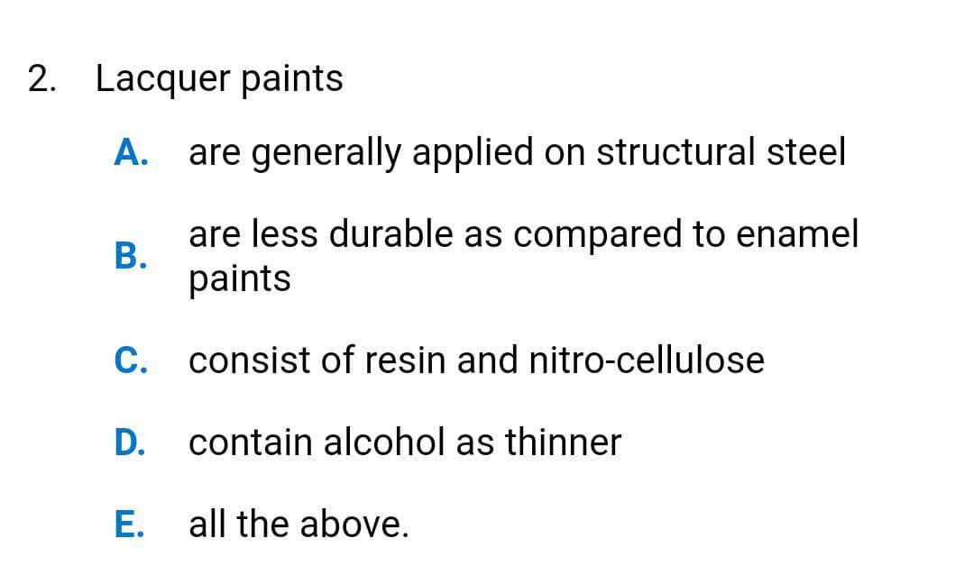 2. Lacquer paints
А.
are generally applied on structural steel
are less durable as compared to enamel
В.
paints
C. consist of resin and nitro-cellulose
D.
contain alcohol as thinner
Е.
all the above.
