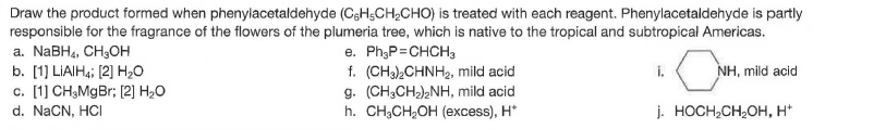 Draw the product formed when phenylacetaldehyde (CsH;CH,CHO) is treated with each reagent. Phenylacetaldehyde is partly
responsible for the fragrance of the flowers of the plumeria tree, which is native to the tropical and subtropical Americas.
e. Ph;P=CHCH3
f. (CH),CHNH2, mild acid
g. (CH,CH)NH, mild acid
h. CH,CH,OH (еxсess), H'
а. NaBHa, CH,Oн
b. [1] LIAIH4; (2] H20
c. [1] CH;MgBr; [2] H2O
i.
NH, mild acid
d. NaCN, HCI
j. HOCH,CH;OH, H*
