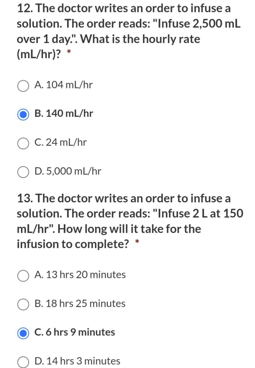 12. The doctor writes an order to infuse a
solution. The order reads: "Infuse 2,500 mL
over 1 day.". What is the hourly rate
(mL/hr)? *
O A. 104 mL/hr
B. 140 mL/hr
C. 24 mL/hr
D. 5,000 mL/hr
13. The doctor writes an order to infuse a
solution. The order reads: "Infuse 2 L at 150
mL/hr". How long will it take for the
infusion to complete? *
A. 13 hrs 20 minutes
B. 18 hrs 25 minutes
C. 6 hrs 9 minutes
O D. 14 hrs 3 minutes