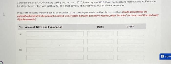 Coronado Inc. uses LIFO inventory costing. At January 1, 2020, inventory was $212,686 at both cost and market value. At December
31, 2020, the inventory was $281.922 at cost and $259,890 at market value. Use an allowance account.
Prepare the necessary December 31 entry under (a) the cost-of-goods-sold method (b) Loss method. (Credit account titles are
automatically indented when amount is entered. Do not indent manually. If no entry is required, select "No entry" for the account titles and enter
O for the amounts.)
No. Account Titles and Explanation
(a)
(b)
Debit
Credit
SUPP