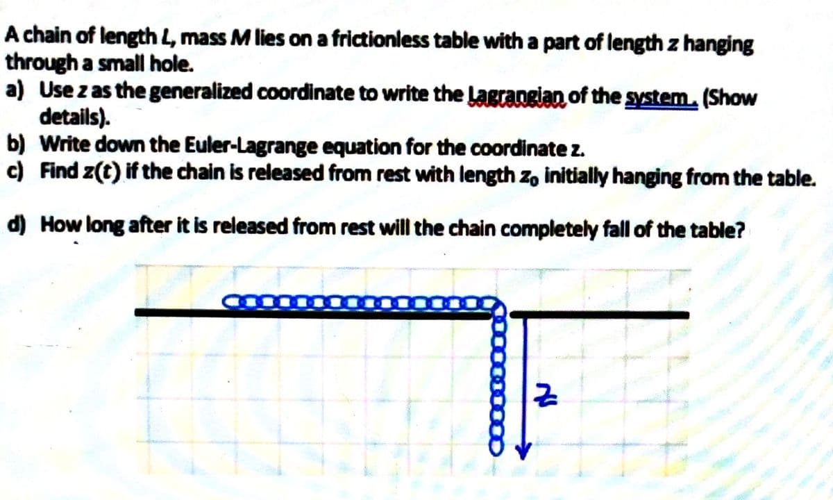 A chain of length L, mass M lies on a frictionless table with a part of length z hanging
through a small hole.
a) Use z as the generalized coordinate to write the Lagrangian of the system. (Show
details).
b) Write down the Euler-Lagrange equation for the coordinate z.
c) Find z(t) if the chain is released from rest with length zo initially hanging from the table.
d) How long after it is released from rest will the chain completely fall of the table?
Nu