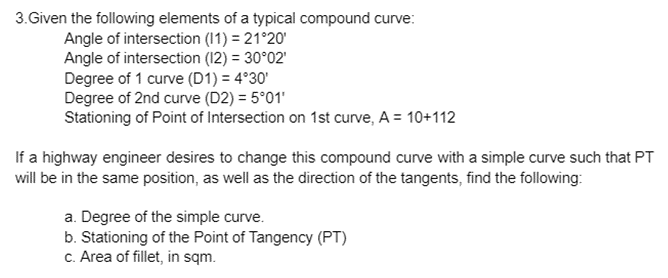 3.Given the following elements of a typical compound curve:
Angle of intersection (11) = 21°20'
Angle of intersection (12) = 30°02'
Degree of 1 curve (D1) = 4°30'
Degree of 2nd curve (D2) = 5°01'
Stationing of Point of Intersection on 1st curve, A = 10+112
If a highway engineer desires to change this compound curve with a simple curve such that PT
will be in the same position, as well as the direction of the tangents, find the following:
a. Degree of the simple curve.
b. Stationing of the Point of Tangency (PT)
c. Area of fillet, in sqm.