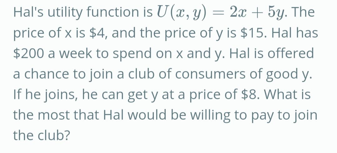 Hal's utility function is U (x, y) = 2x + 5y. The
price of x is $4, and the price of y is $15. Hal has
$200 a week to spend on x and y. Hal is offered
a chance to join a club of consumers of good y.
If he joins, he can get y at a price of $8. What is
the most that Hal would be willing to pay to join
the club?