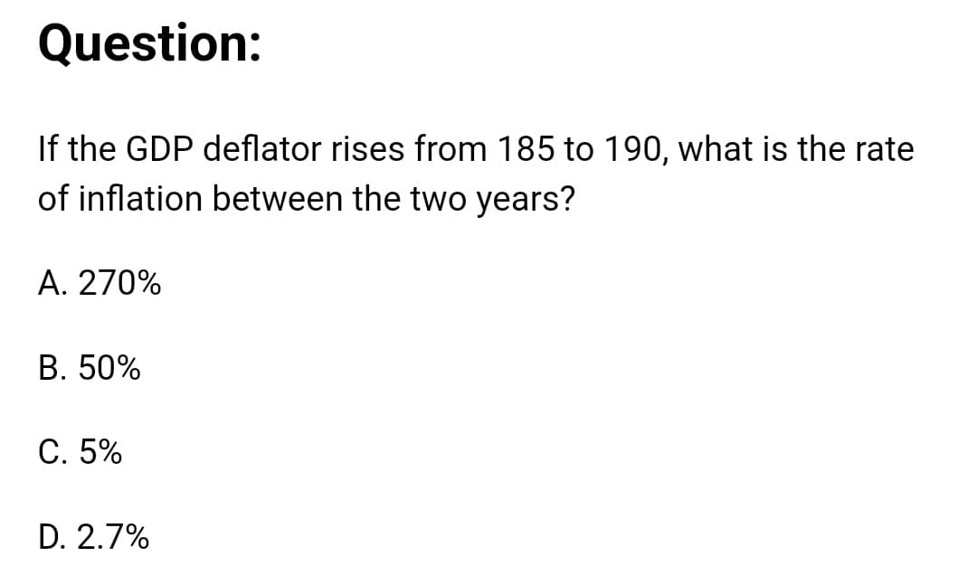 Question:
If the GDP deflator rises from 185 to 190, what is the rate
of inflation between the two years?
A. 270%
B. 50%
C. 5%
D. 2.7%