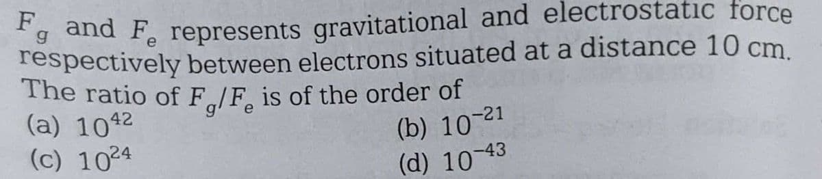 F and F represents gravitational and electrostatic force
g
respectively between electrons situated at a distance 10 cm.
The ratio of F/F is of the order of
(a) 1042
(c) 1024
(b) 10-21
(d) 10-43