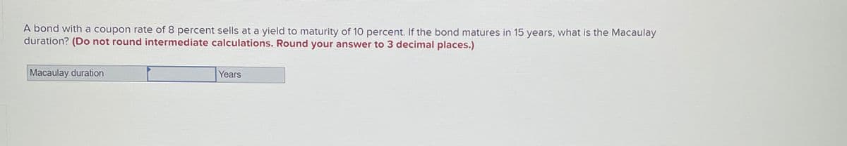 A bond with a coupon rate of 8 percent sells at a yield to maturity of 10 percent. If the bond matures in 15 years, what is the Macaulay
duration? (Do not round intermediate calculations. Round your answer to 3 decimal places.)
Macaulay duration
Years