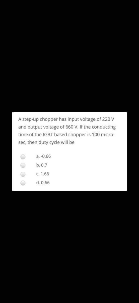 A step-up chopper has input voltage of 220 V
and output voltage of 660 V. If the conducting
time of the IGBT based chopper is 100 micro-
sec, then duty cycle will be
a. -0.66
b. 0.7
c. 1.66
d. 0.66
