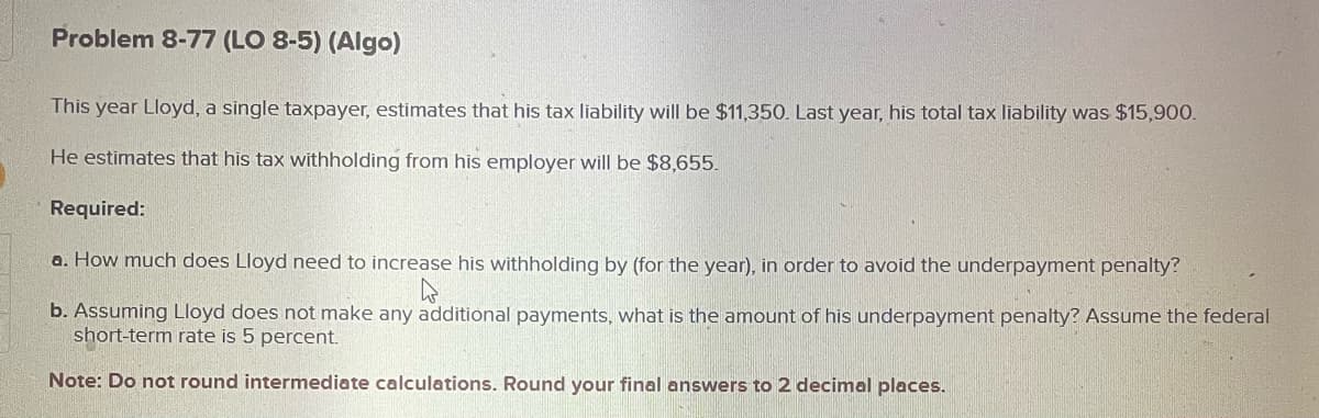 Problem 8-77 (LO 8-5) (Algo)
This year Lloyd, a single taxpayer, estimates that his tax liability will be $11,350. Last year, his total tax liability was $15,900.
He estimates that his tax withholding from his employer will be $8,655.
Required:
a. How much does Lloyd need to increase his withholding by (for the year), in order to avoid the underpayment penalty?
4
b. Assuming Lloyd does not make any additional payments, what is the amount of his underpayment penalty? Assume the federal
short-term rate is 5 percent.
Note: Do not round intermediate calculations. Round your final answers to 2 decimal places.