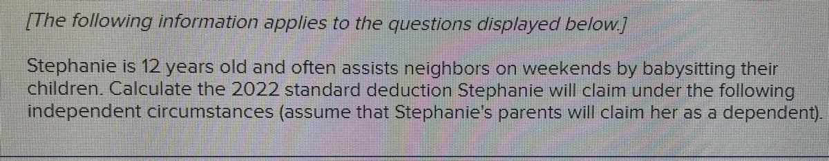 [The following information applies to the questions displayed below.]
Stephanie is 12 years old and often assists neighbors on weekends by babysitting their
children. Calculate the 2022 standard deduction Stephanie will claim under the following
independent circumstances (assume that Stephanie's parents will claim her as a dependent).