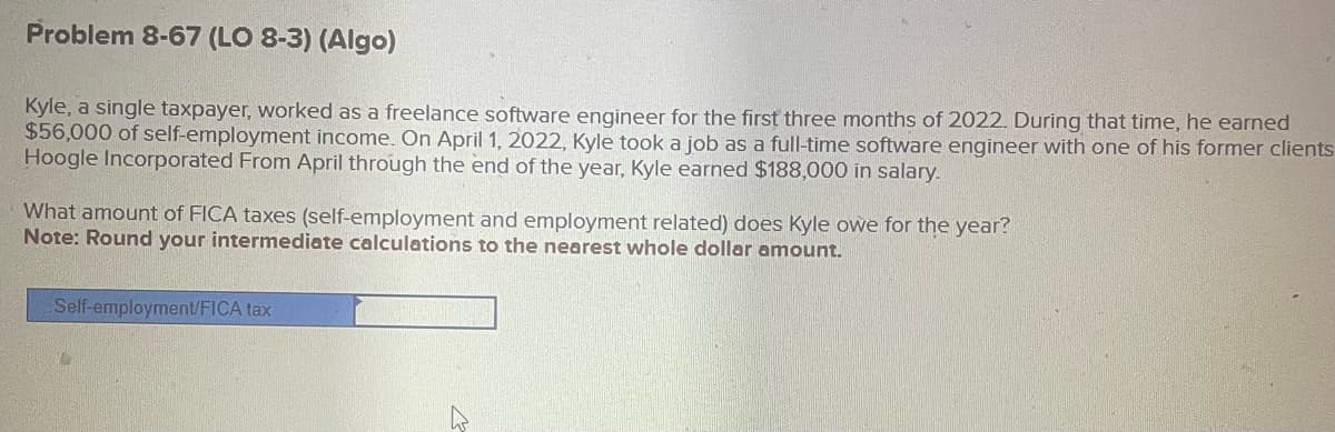 Problem 8-67 (LO 8-3) (Algo)
Kyle, a single taxpayer, worked as a freelance software engineer for the first three months of 2022. During that time, he earned
$56,000 of self-employment income. On April 1, 2022, Kyle took a job as a full-time software engineer with one of his former clients
Hoogle Incorporated From April through the end of the year, Kyle earned $188,000 in salary.
What amount of FICA taxes (self-employment and employment related) does Kyle owe for the year?
Note: Round your intermediate calculations to the nearest whole dollar amount.
Self-employment/FICA tax
27