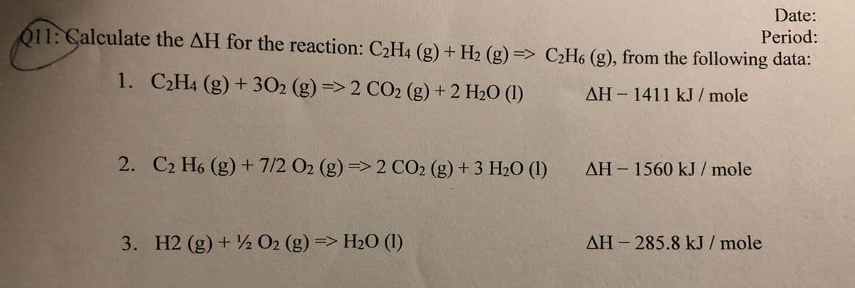 Date:
Period:
011: Calculate the AH for the reaction: C2H4 (g) + H2 (g) => C2H6 (g), from the following data:
1. C2H4 (g) + 302 (g) => 2 CO2 (g) + 2 H2O (1)
%3D
AH-1411 kJ / mole
C2 H6 (g) + 7/2 O2 (g) => 2 CO2 (g) + 3 H2O (1)
AH – 1560 kJ / mole
3. H2 (g) + ½ O2 (g) => H20 (1)
AH - 285.8 kJ / mole
2.
