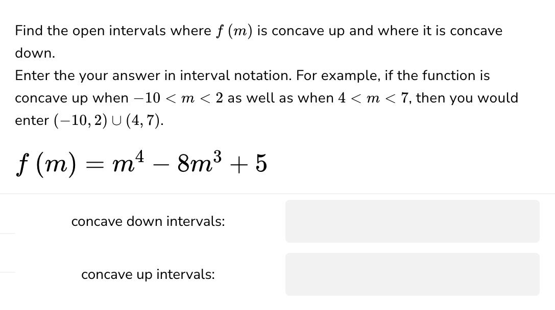 Find the open intervals where f (m) is concave up and where it is concave
down.
Enter the your answer in interval notation. For example, if the function is
concave up when −10 < m < 2 as well as when 4 < m < 7, then you would
enter (-10, 2) U (4,7).
f (m) = m²
-
8m³ +5
concave down intervals:
concave up
intervals: