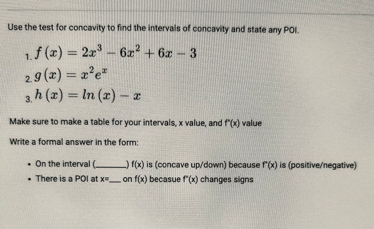 Use the test for concavity to find the intervals of concavity and state any POI.
3
1. f (x) = 2x³- 6x2+6x - 3
2.9 (x) = x²e²
3. h (x) = In (x) x
=
Make sure to make a table for your intervals, x value, and f"(x) value
Write a formal answer in the form:
. On the interval (_
There is a POI at x=_____
_) f(x) is (concave up/down) because f"(x) is (positive/negative)
on f(x) becasue f"(x) changes signs