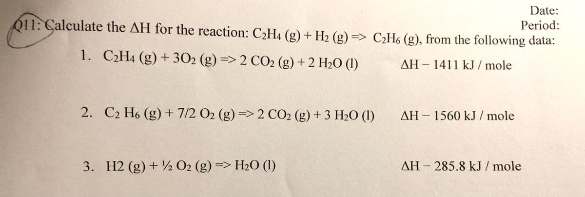 Date:
Period:
011: Calculate the AH for the reaction: C2H4 (g) + H2 (g) => C2H6 (g), from the following data:
1. C2H4 (g) + 302 (g) => 2 CO2 (g) + 2 H2O (1)
AH-1411 kJ / mole
C2 H6 (g) + 7/2 O2 (g) => 2 CO2 (g) + 3 H2O (1)
AH - 1560 kJ / mole
3. H2 (g) + ½ O2 (g) => H2O (1)
AH - 285.8 kJ / mole
2.
