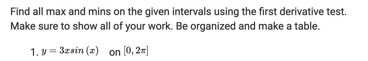 Find all max and mins on the given intervals using the first derivative test.
Make sure to show all of your work. Be organized and make a table.
1. y = 3xsin (x) on [0, 2π]