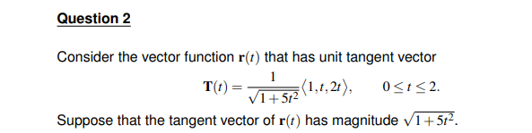 Question 2
Consider the vector function r(t) that has unit tangent vector
1
T(t) =
VI+5₁² (1,1,21),
0≤1≤2.
Suppose that the tangent vector of r(t) has magnitude √1+51².