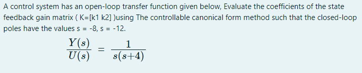 A control system has an open-loop transfer function given below, Evaluate the coefficients of the state
feedback gain matrix ( K=[k1 k2] )using The controllable canonical form method such that the closed-loop
poles have the values s =
-8, s = -12.
%3D
Y(s)
U(s)
1
s(s+4)
