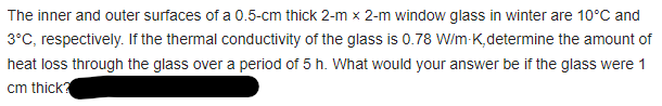 The inner and outer surfaces of a 0.5-cm thick 2-m x 2-m window glass in winter are 10°C and
3°C, respectively. If the thermal conductivity of the glass is 0.78 W/m-K,determine the amount of
heat loss through the glass over a period of 5 h. What would your answer be if the glass were 1
cm thick?
