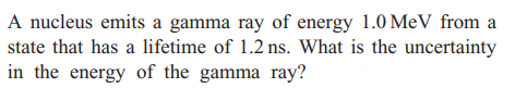A nucleus emits a gamma ray of energy 1.0 MeV from a
state that has a lifetime of 1.2 ns. What is the uncertainty
in the energy of the gamma ray?