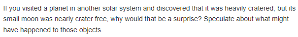 If you visited a planet in another solar system and discovered that it was heavily cratered, but its
small moon was nearly crater free, why would that be a surprise? Speculate about what might
have happened to those objects.