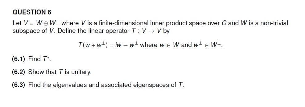 QUESTION 6
Let V = WW+ where V is a finite-dimensional inner product space over C and W is a non-trivial
subspace of V. Define the linear operator T: V→ V by
T(w+w) = iw - w where we W and w+ € W¹.
(6.1) Find T*.
(6.2) Show that T is unitary.
(6.3) Find the eigenvalues and associated eigenspaces of T.