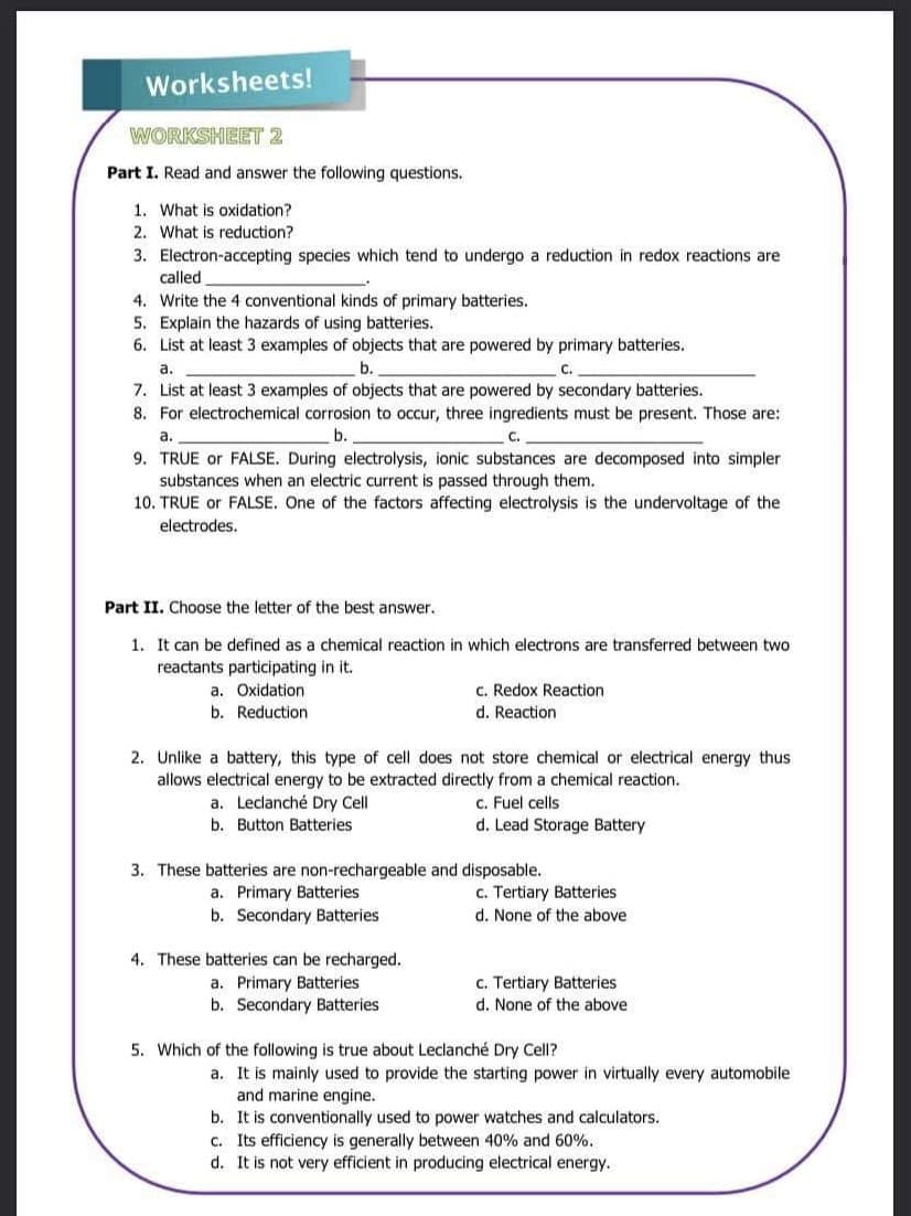 Worksheets!
WORKSHEET 2
Part I. Read and answer the following questions.
1. What is oxidation?
2. What is reduction?
3. Electron-accepting species which tend to undergo a reduction in redox reactions are
called
4. Write the 4 conventional kinds of primary batteries.
5. Explain the hazards of using batteries.
6. List at least 3 examples of objects that are powered by primary batteries.
C.
a.
b.
7. List at least 3 examples of objects that are powered by secondary batteries.
8. For electrochemical corrosion to occur, three ingredients must be present. Those are:
b.
a.
C.
9. TRUE or FALSE. During electrolysis, ionic substances are decomposed into simpler.
substances when an electric current is passed through them.
10. TRUE or FALSE. One of the factors affecting electrolysis is the undervoltage of the
electrodes.
Part II. Choose the letter of the best answer.
1. It can be defined as a chemical reaction in which electrons are transferred between two
reactants participating in it.
a. Oxidation
b. Reduction
2. Unlike a battery, this type of cell does not store chemical or electrical energy thus
allows electrical energy to be extracted directly from a chemical reaction.
a. Leclanché Dry Cell
c. Fuel cells
b. Button Batteries
d. Lead Storage Battery
c. Redox Reaction
d. Reaction
3. These batteries are non-rechargeable and disposable.
a. Primary Batteries
b. Secondary Batteries
4. These batteries can be recharged.
a. Primary Batteries
b. Secondary Batteries
c. Tertiary Batteries
d. None of the above
c. Tertiary Batteries
d. None of the above
5. Which of the following is true about Leclanché Dry Cell?
a. It is mainly used to provide the starting power in virtually every automobile
and marine engine.
b. It is conventionally used to power watches and calculators.
c. Its efficiency is generally between 40% and 60%.
d. It is not very efficient in producing electrical energy.