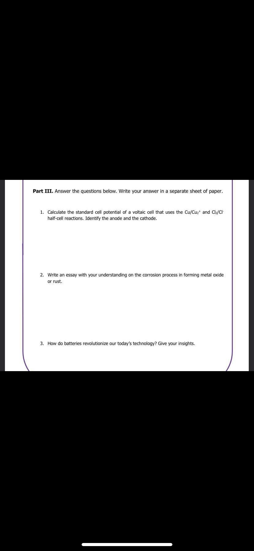 Part III. Answer the questions below. Write your answer in a separate sheet of paper.
1. Calculate the standard cell potential of a voltaic cell that uses the Cu/Cu₂+ and Cl₂/Cl
half-cell reactions. Identify the anode and the cathode.
2. Write an essay with your understanding on the corrosion process in forming metal oxide
or rust.
3. How do batteries revolutionize our today's technology? Give your insights.