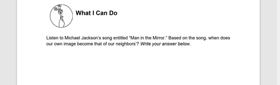 What I Can Do
Listen to Michael Jackson's song entitled "Man in the Mirror." Based on the song, when does
our own image become that of our neighbors'? Write your answer below.
