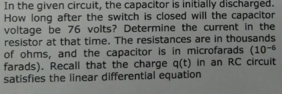 In the given circuit, the capacitor is initially discharged.
How long after the switch is closed will the capacitor
voltage be 76 volts? Determine the current in the
resistor at that time. The resistances are in thousands
of ohms, and the capacitor is in microfarads (10-6
farads). Recall that the charge q(t) in an RC circuit
satisfies the linear differential equation