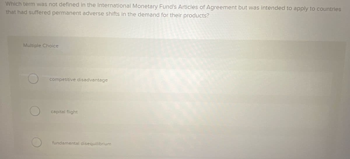 Which term was not defined in the International Monetary Fund's Articles of Agreement but was intended to apply to countries
that had suffered permanent adverse shifts in the demand for their products?
Multiple Choice
competitive disadvantage
capital flight
fundamental disequilibrium